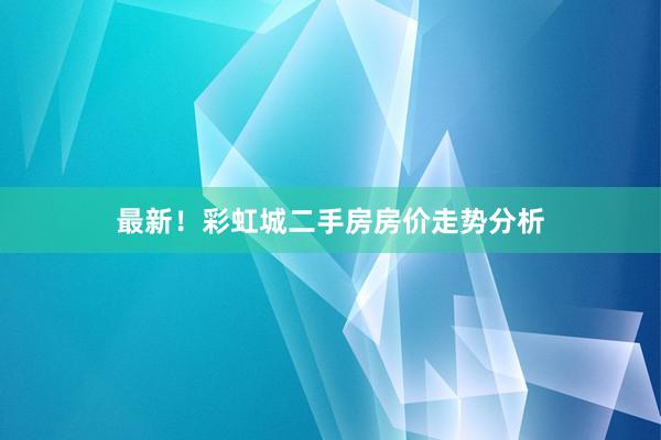 最新！彩虹城二手房房价走势分析