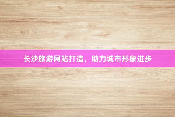 长沙旅游网站打造，助力城市形象进步